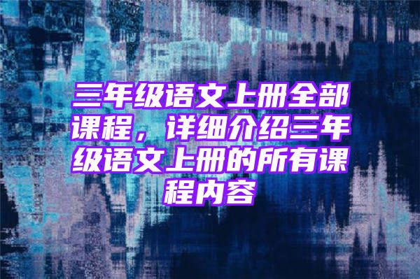 三年级语文上册全部课程，详细介绍三年级语文上册的所有课程内容