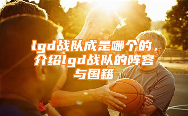 lgd战队成是哪个的，介绍lgd战队的阵容与国籍