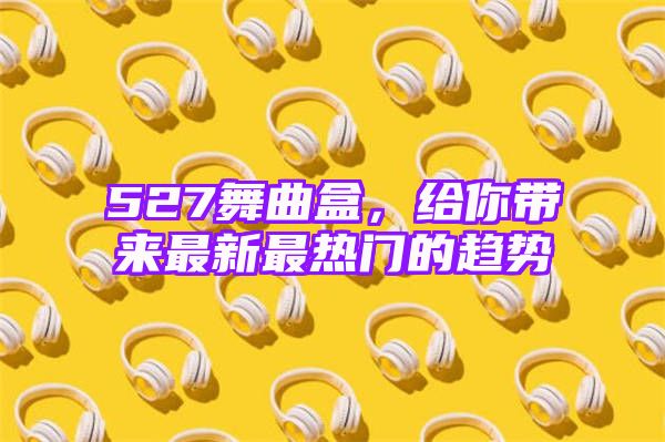 527舞曲盒，给你带来最新最热门的趋势