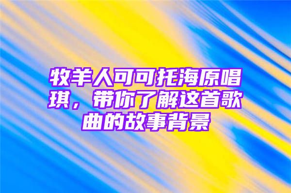 牧羊人可可托海原唱琪，带你了解这首歌曲的故事背景