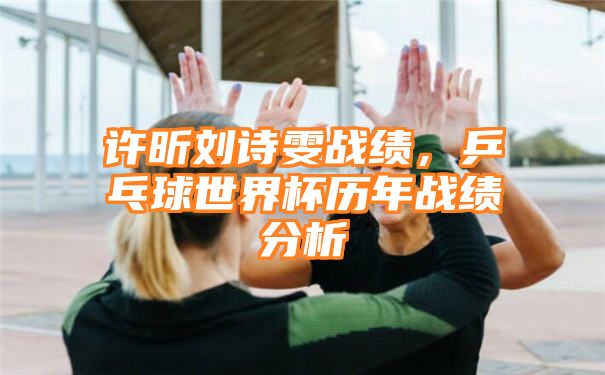 许昕刘诗雯战绩，乒乓球世界杯历年战绩分析