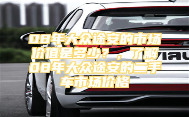 08年大众途安的市场价值是多少？，了解08年大众途安的二手车市场价格