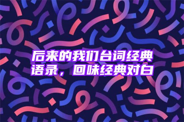 后来的我们台词经典语录，回味经典对白