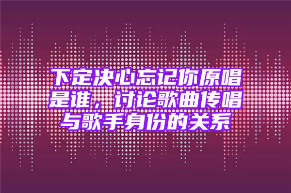 下定决心忘记你原唱是谁，讨论歌曲传唱与歌手身份的关系