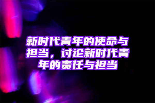 新时代青年的使命与担当，讨论新时代青年的责任与担当