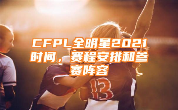 CFPL全明星2021时间，赛程安排和参赛阵容