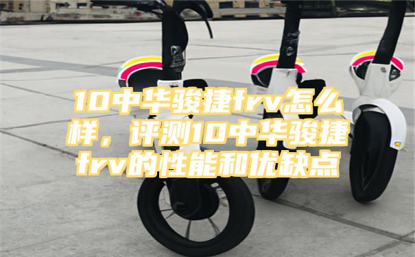 10中华骏捷frv怎么样，评测10中华骏捷frv的性能和优缺点