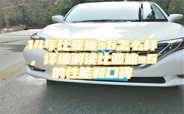 14年比亚迪s6怎么样，详细解读比亚迪s6的性能和口碑