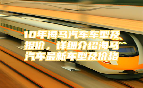 10年海马汽车车型及报价，详细介绍海马汽车最新车型及价格