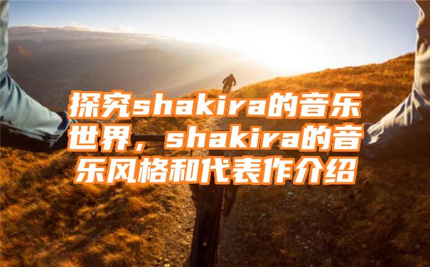 探究shakira的音乐世界，shakira的音乐风格和代表作介绍