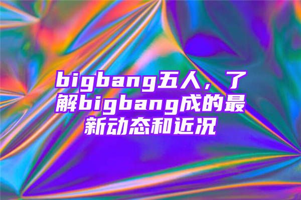 bigbang五人，了解bigbang成的最新动态和近况