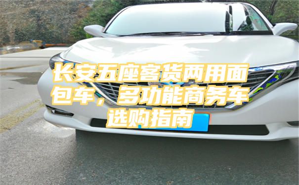 长安五座客货两用面包车，多功能商务车选购指南