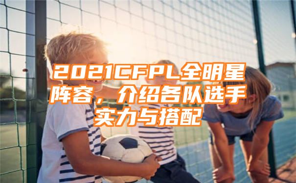 2021CFPL全明星阵容，介绍各队选手实力与搭配