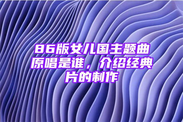 86版女儿国主题曲原唱是谁，介绍经典片的制作