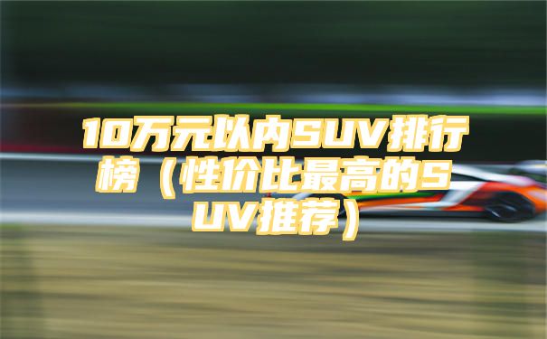 10万元以内SUV排行榜（性价比最高的SUV推荐）