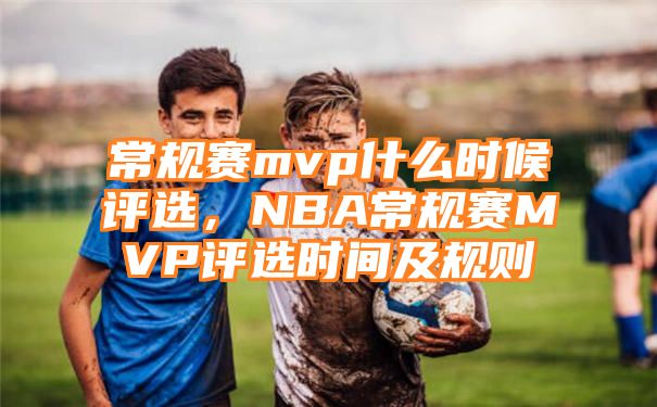 常规赛mvp什么时候评选，NBA常规赛MVP评选时间及规则