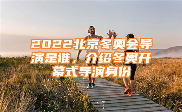 2022北京冬奥会导演是谁，介绍冬奥开幕式导演身份