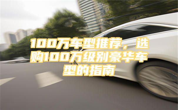 100万车型推荐，选购100万级别豪华车型的指南