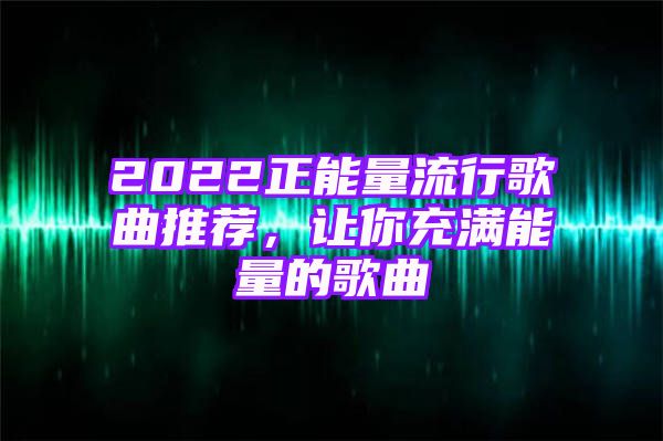 2022正能量流行歌曲推荐，让你充满能量的歌曲