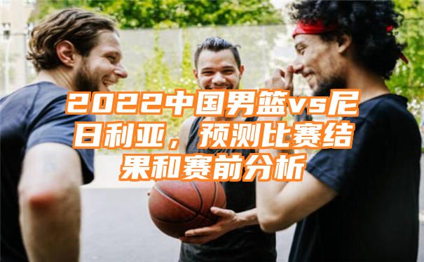 2022中国男篮vs尼日利亚，预测比赛结果和赛前分析