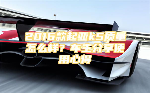 2016款起亚k5质量怎么样？车主分享使用心得