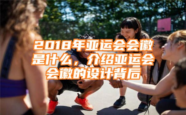 2018年亚运会会徽是什么，介绍亚运会会徽的设计背后