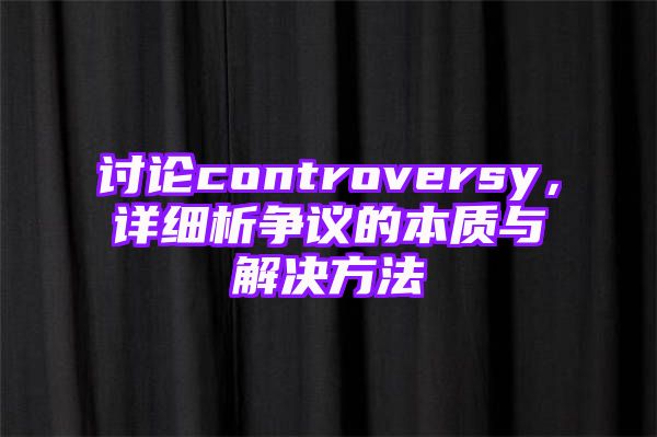 讨论controversy，详细析争议的本质与解决方法