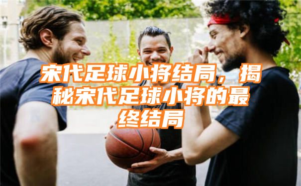 宋代足球小将结局，揭秘宋代足球小将的最终结局