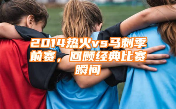 2014热火vs马刺季前赛，回顾经典比赛瞬间