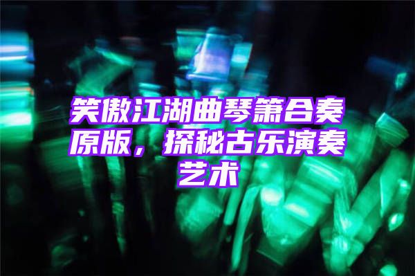 笑傲江湖曲琴箫合奏原版，探秘古乐演奏艺术