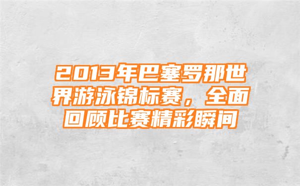 2013年巴塞罗那世界游泳锦标赛，全面回顾比赛精彩瞬间