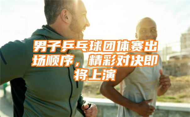 男子乒乓球团体赛出场顺序，精彩对决即将上演