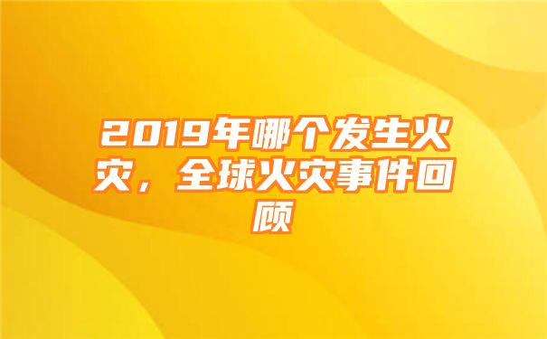 2019年哪个发生火灾，全球火灾事件回顾