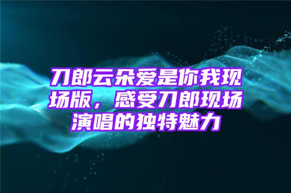 刀郎云朵爱是你我现场版，感受刀郎现场演唱的独特魅力