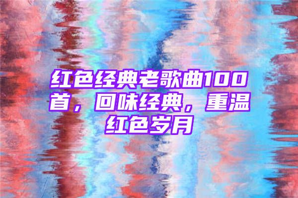 红色经典老歌曲100首，回味经典，重温红色岁月