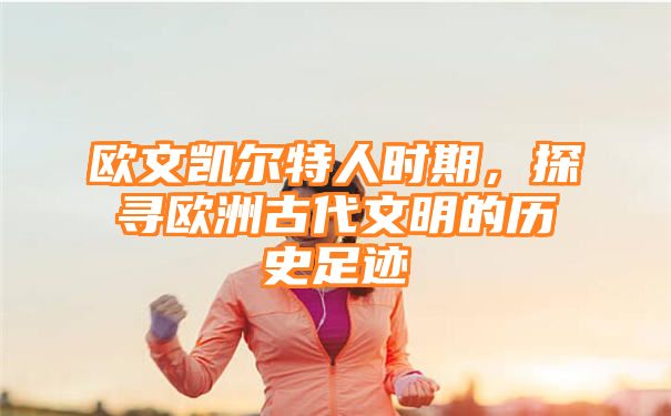 欧文凯尔特人时期，探寻欧洲古代文明的历史足迹