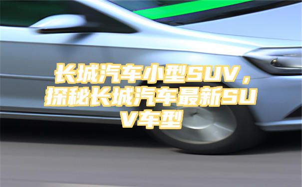 长城汽车小型SUV，探秘长城汽车最新SUV车型