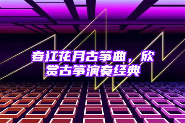 春江花月古筝曲，欣赏古筝演奏经典