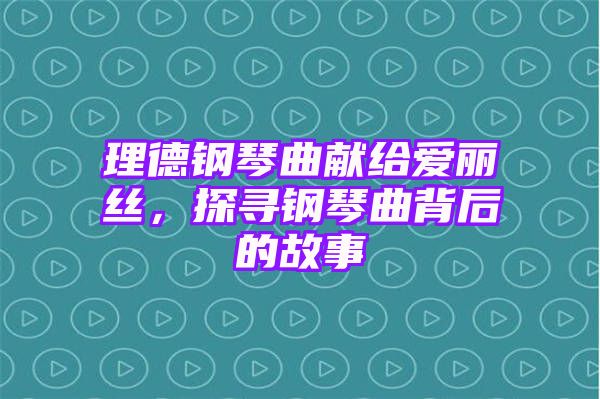 理德钢琴曲献给爱丽丝，探寻钢琴曲背后的故事