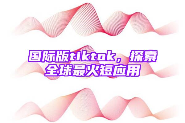 国际版tiktok，探索全球最火短应用