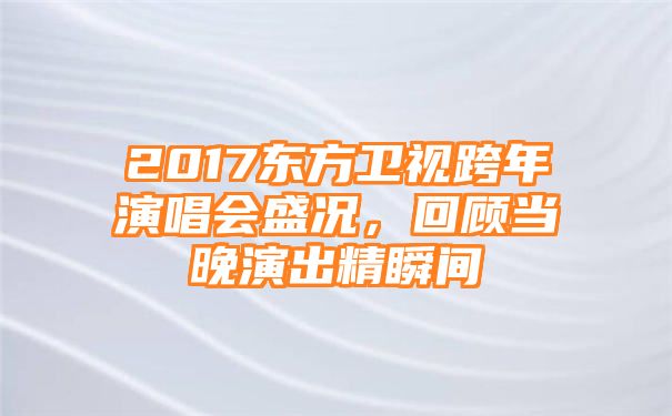 2017东方卫视跨年演唱会盛况，回顾当晚演出精瞬间