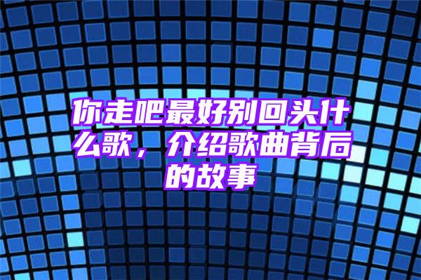 你走吧最好别回头什么歌，介绍歌曲背后的故事