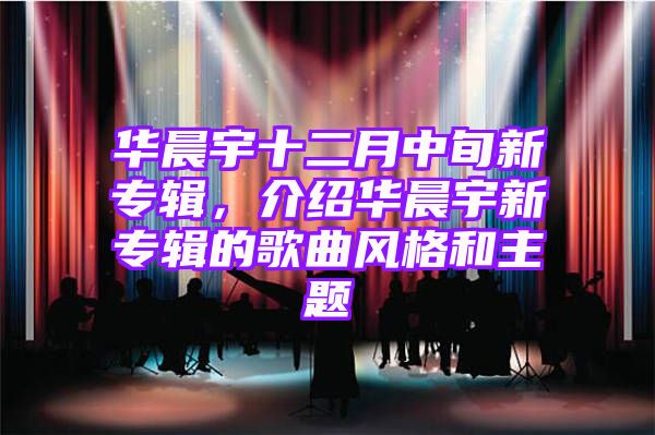 华晨宇十二月中旬新专辑，介绍华晨宇新专辑的歌曲风格和主题