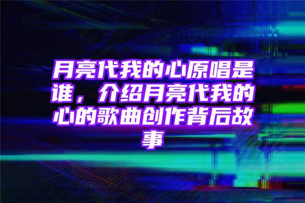 月亮代我的心原唱是谁，介绍月亮代我的心的歌曲创作背后故事