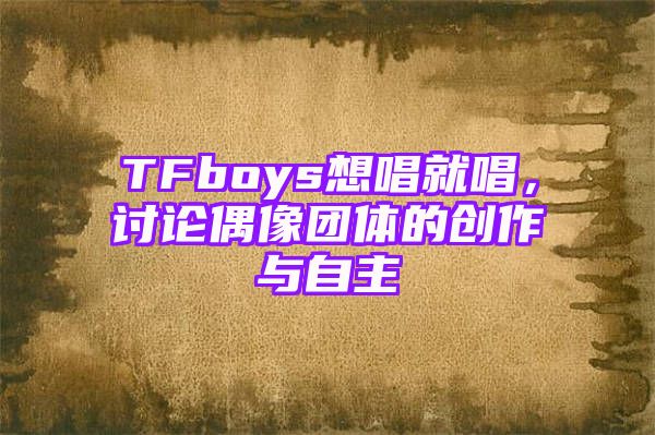 TFboys想唱就唱，讨论偶像团体的创作与自主