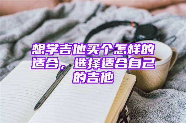 想学吉他买个怎样的适合，选择适合自己的吉他