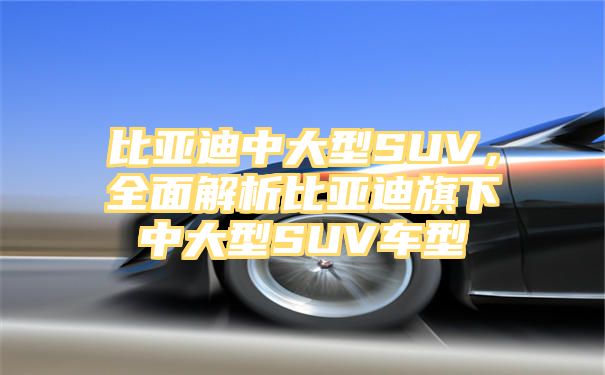 比亚迪中大型SUV，全面解析比亚迪旗下中大型SUV车型