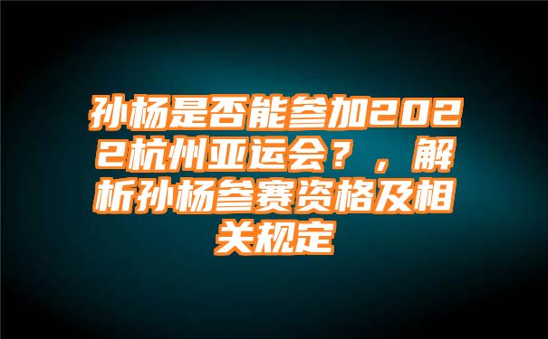 孙杨是否能参加2022杭州亚运会？，解析孙杨参赛资格及相关规定