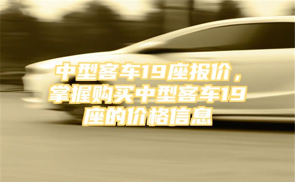 中型客车19座报价，掌握购买中型客车19座的价格信息