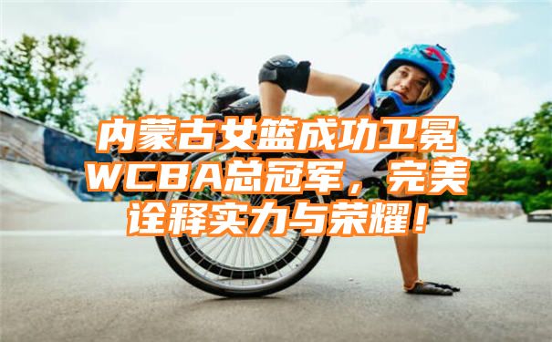 内蒙古女篮成功卫冕WCBA总冠军，完美诠释实力与荣耀！